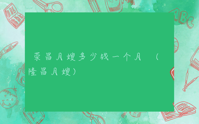 荣昌月嫂多少钱一个月 (隆昌月嫂)